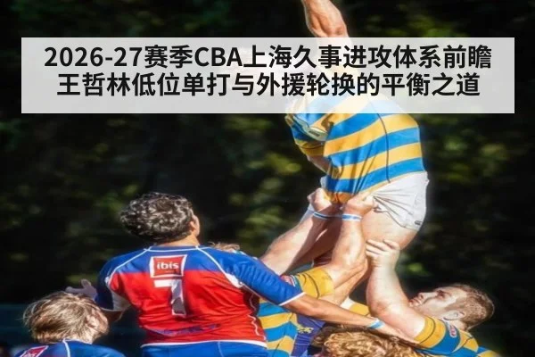 2026-27赛季CBA上海久事进攻体系前瞻 王哲林低位单打与外援轮换的平衡之道